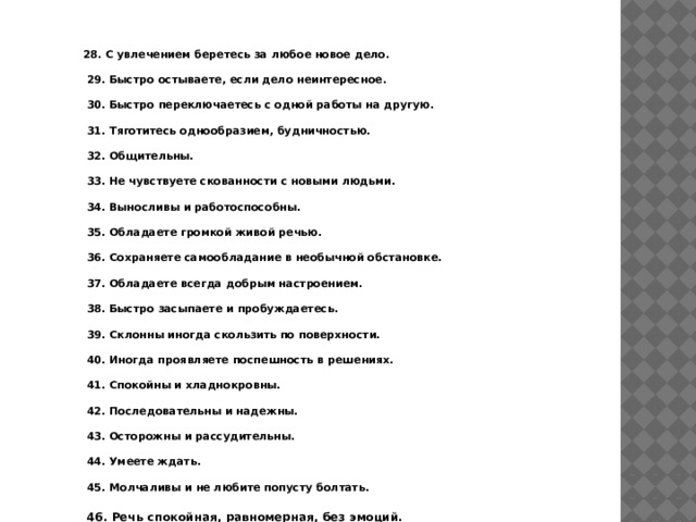 28. С увлечением беретесь за любое новое дело.   29. Быстро остываете, если дело неинтересное.   30. Быстро переключаетесь с одной работы на другую.   31. Тяготитесь однообразием, будничностью.   32. Общительны.   33. Не чувствуете скованности с новыми людьми.   34. Выносливы и работоспособны.   35. Обладаете громкой живой речью.   36. Сохраняете самообладание в необычной обстановке.   37. Обладаете всегда добрым настроением.   38. Быстро засыпаете и пробуждаетесь.   39. Склонны иногда скользить по поверхности.   40. Иногда проявляете поспешность в решениях.   41. Спокойны и хладнокровны.   42. Последовательны и надежны.   43. Осторожны и рассудительны.   44. Умеете ждать.   45. Молчаливы и не любите попусту болтать.   46. Речь спокойная, равномерная, без эмоций. 
