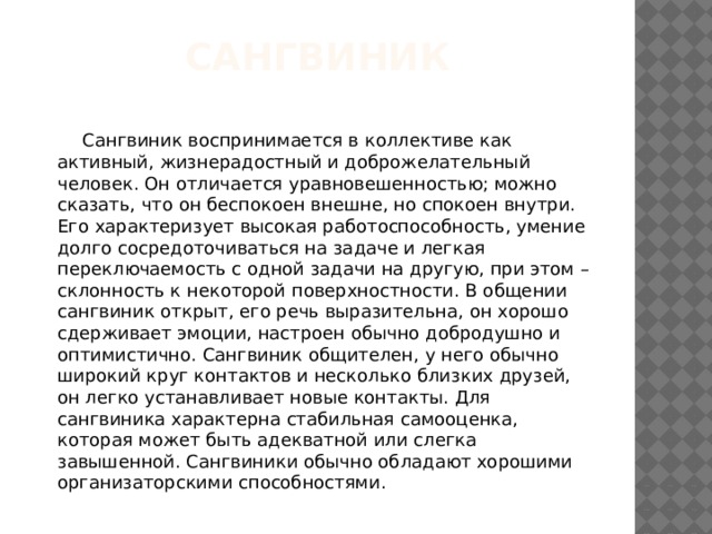 Сангвиник  Сангвиник воспринимается в коллективе как активный, жизнерадостный и доброжелательный человек. Он отличается уравновешенностью; можно сказать, что он беспокоен внешне, но спокоен внутри. Его характеризует высокая работоспособность, умение долго сосредоточиваться на задаче и легкая переключаемость с одной задачи на другую, при этом – склонность к некоторой поверхностности. В общении сангвиник открыт, его речь выразительна, он хорошо сдерживает эмоции, настроен обычно добродушно и оптимистично. Сангвиник общителен, у него обычно широкий круг контактов и несколько близких друзей, он легко устанавливает новые контакты. Для сангвиника характерна стабильная самооценка, которая может быть адекватной или слегка завышенной. Сангвиники обычно обладают хорошими организаторскими способностями. 