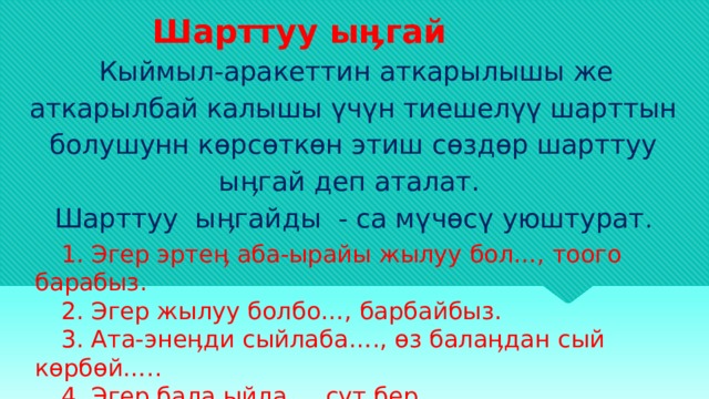  Шарттуу ыӊгай  Кыймыл-аракеттин аткарылышы же аткарылбай калышы үчүн тиешелүү шарттын болушунн көрсөткөн этиш сөздөр шарттуу ыӊгай деп аталат. Шарттуу ыӊгайды - са мүчөсү уюштурат . 1. Эгер эртеӊ аба-ырайы жылуу бол…, тоого барабыз. 2. Эгер жылуу болбо…, барбайбыз. 3. Ата-энеӊди сыйлаба…., өз балаӊдан сый көрбөй….. 4. Эгер бала ыйла … сүт бер. 