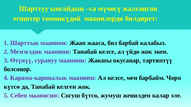  Шарттуу ыңгайдын –са мүчөсү жалганган  этиштер төмөнкүдөй маанилерди билдирет:    1. Шарттык маанини: Жаан жааса, биз барбай калабыз.  2. Мезгилдик маанини: Танабай келсе, ал үйдө жок экен.  3. Өтүнүү, сурануу маанини: Жакшы окусаңар, тартиптүү болсоңор.  4. Карама-каршылык маанини: Ал келсе, мен барбайм. Чоро күтсө да, Танабай келген жок.  5. Себеп маанисин: Согуш бүтсө, жумуш жеңилдеп калар эле.   