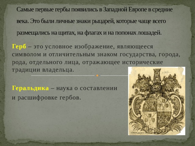 Самые первые гербы появились в Западной Европе в средние века. Это были личные знаки рыцарей, которые чаще всего размещались на щитах, на флагах и на попонах лошадей. Герб  – это условное изображение, являющееся символом и отличительным знаком государства, города, рода, отдельного лица, отражающее исторические традиции владельца.  Геральдика  – наука о составлении и расшифровке гербов. 