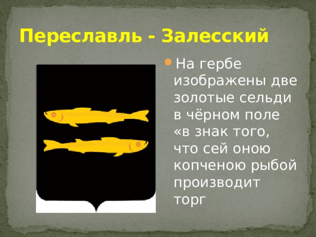 Переславль - Залесский На гербе изображены две золотые сельди в чёрном поле «в знак того, что сей оною копченою рыбой производит торг 