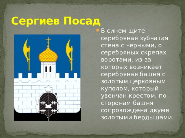 Сергиев Посад В синем щите серебряная зубчатая стена с чёрными, о серебряных скрепах воротами, из-за которых возникает серебряная башня с золотым церковным куполом, который увенчан крестом, по сторонам башня сопровождена двумя золотыми бердышами. 