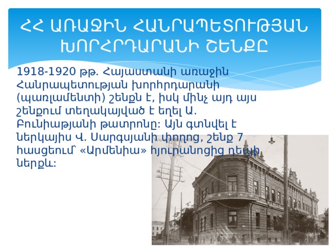 ՀՀ ԱՌԱՋԻՆ ՀԱՆՐԱՊԵՏՈՒԹՅԱՆ ԽՈՐՀՐԴԱՐԱՆԻ ՇԵՆՔԸ 1918-1920 թթ. Հայաստանի առաջին Հանրապետության խորհրդարանի (պառլամենտի) շենքն է, իսկ մինչ այդ այս շենքում տեղակայված է եղել Ա. Բունիաթյանի թատրոնը: Այն գտնվել է ներկայիս Վ. Սարգսյանի փողոց, շենք 7 հասցեում՝ «Արմենիա» հյուրանոցից դեպի ներքև: 