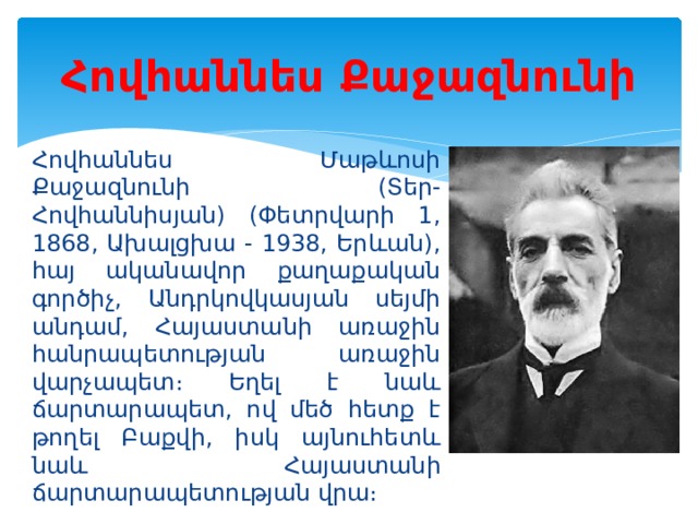 Հովհաննես Քաջազնունի Հովհաննես Մաթևոսի Քաջազնունի (Տեր-Հովհաննիսյան) (Փետրվարի 1, 1868, Ախալցխա - 1938, Երևան), հայ ականավոր քաղաքական գործիչ, Անդրկովկասյան սեյմի անդամ, Հայաստանի առաջին հանրապետության առաջին վարչապետ։ Եղել է նաև ճարտարապետ, ով մեծ հետք է թողել Բաքվի, իսկ այնուհետև նաև Հայաստանի ճարտարապետության վրա։ 