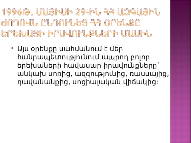 Այս օրենքը սահմանում է մեր հանրապետությունում ապրող բոլոր երեխաների հավասար իրավունքները` անկախ սոռից, ազգությունից, ռասսայից, դավանանքից, սոցիալական վիճակից: 