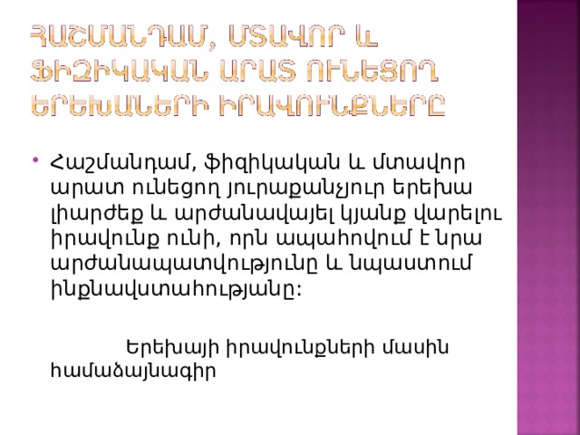 Հաշմանդամ, ֆիզիկական և մտավոր արատ ունեցող յուրաքանչյուր երեխա լիարժեք և արժանավայել կյանք վարելու իրավունք ունի, որն ապահովում է նրա արժանապատվությունը և նպաստում ինքնավստահությանը:   Երեխայի իրավունքների մասին համաձայնագիր 