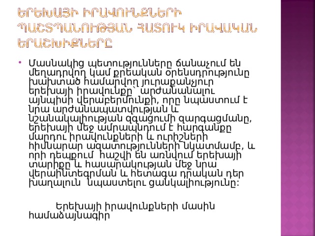 Մասնակից պետությունները ճանաչում են մեղադրվող կամ քրեական օրենսդրությունը խախտած համարվող յուրաքանչյուր երեխայի իրավունքը` արժանանալու այնպիսի վերաբերմունքի, որը նպաստում է նրա արժանապատվության և նշանակալիության զգացումի զարգացմանը, երեխայի մեջ ամրապնդում է հարգանքը մարդու իրավունքների և ուրիշների հիմնարար ազատությունների նկատմամբ, և որի դեպքում հաշվի են առնվում երեխայի տարիքը և հասարակության մեջ նրա վերաինտեգրման և հետագա դրական դեր խաղալուն նպաստելու ցանկալիությունը:  Երեխայի իրավունքների մասին համաձայնագիր 