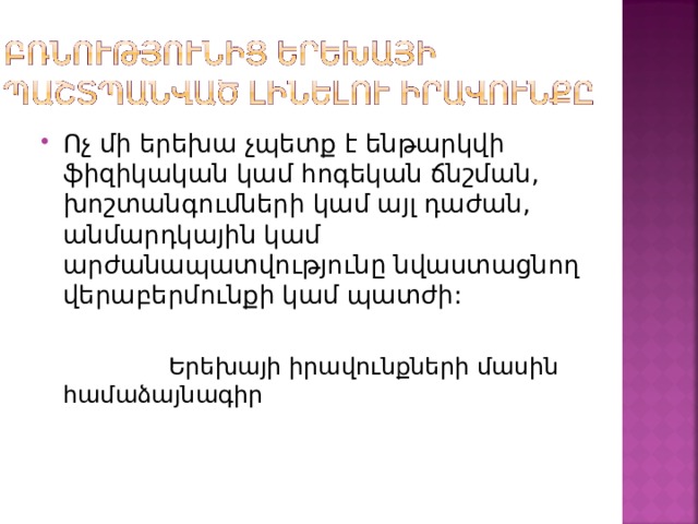 Ոչ մի երեխա չպետք է ենթարկվի ֆիզիկական կամ հոգեկան ճնշման, խոշտանգումների կամ այլ դաժան, անմարդկային կամ արժանապատվությունը նվաստացնող վերաբերմունքի կամ պատժի:  Երեխայի իրավունքների մասին համաձայնագիր 