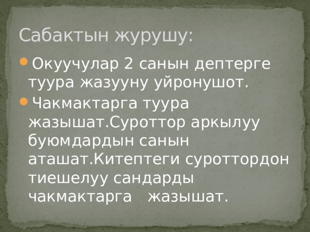 Сабактын журушу: Окуучулар 2 санын дептерге туура жазууну уйронушот. Чакмактарга туура жазышат.Суроттор аркылуу буюмдардын санын аташат.Китептеги суроттордон тиешелуу сандарды чакмактарга жазышат. 