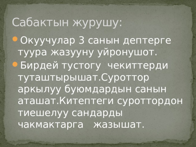 Сабактын журушу: Окуучулар 3 санын дептерге туура жазууну уйронушот. Бирдей тустогу чекиттерди туташтырышат.Суроттор аркылуу буюмдардын санын аташат.Китептеги суроттордон тиешелуу сандарды чакмактарга жазышат. 