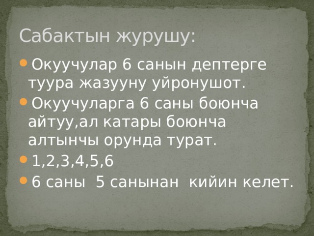 Сабактын журушу: Окуучулар 6 санын дептерге туура жазууну уйронушот. Окуучуларга 6 саны боюнча айтуу,ал катары боюнча алтынчы орунда турат. 1,2,3,4,5,6 6 саны 5 санынан кийин келет. 