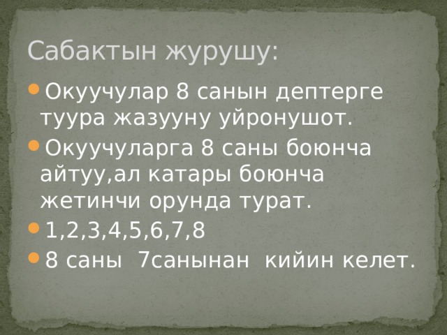 Сабактын журушу: Окуучулар 8 санын дептерге туура жазууну уйронушот. Окуучуларга 8 саны боюнча айтуу,ал катары боюнча жетинчи орунда турат. 1,2,3,4,5,6,7,8 8 саны 7санынан кийин келет. 