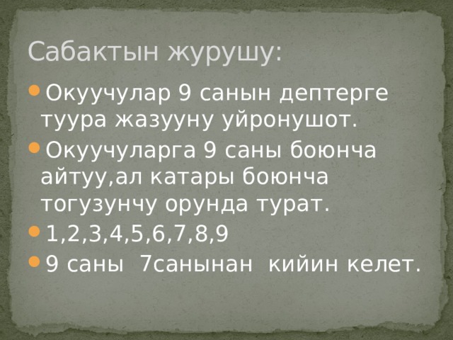 Сабактын журушу: Окуучулар 9 санын дептерге туура жазууну уйронушот. Окуучуларга 9 саны боюнча айтуу,ал катары боюнча тогузунчу орунда турат. 1,2,3,4,5,6,7,8,9 9 саны 7санынан кийин келет. 