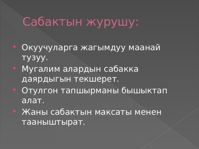 Сабактын журушу: Окуучуларга жагымдуу маанай тузуу. Мугалим алардын сабакка даярдыгын текшерет. Отулгон тапшырманы бышыктап алат. Жаны сабактын максаты менен тааныштырат. 