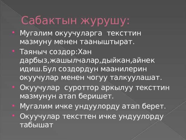 Сабактын журушу: Мугалим окуучуларга тексттин мазмуну менен тааныштырат. Таяныч создор:Хан дарбыз,жашылчалар,дыйкан,айнек идиш.Бул создордун маанилерин окуучулар менен чогуу талкуулашат. Окуучулар суроттор аркылуу тексттин мазмунун атап беришет. Мугалим ичке ундуулорду атап берет. Окуучулар тексттен ичке ундуулорду табышат 