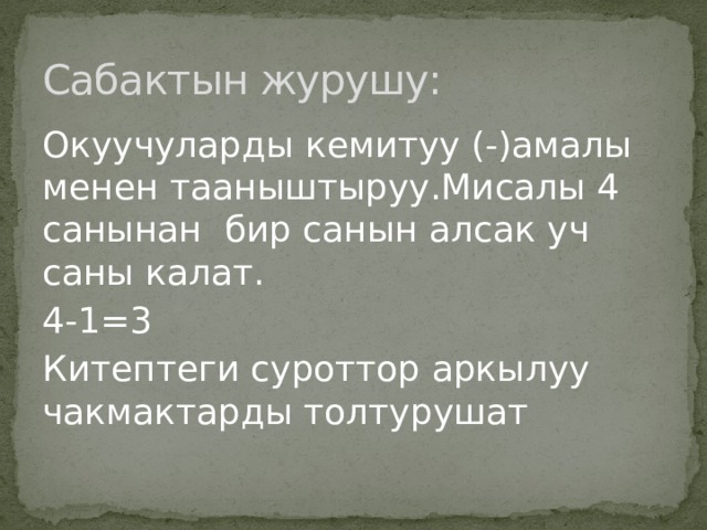 Сабактын журушу: Окуучуларды кемитуу (-)амалы менен тааныштыруу.Мисалы 4 санынан бир санын алсак уч саны калат. 4-1=3 Китептеги суроттор аркылуу чакмактарды толтурушат 