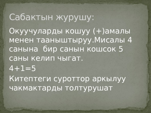 Сабактын журушу: Окуучуларды кошуу (+)амалы менен тааныштыруу.Мисалы 4 санына бир санын кошсок 5 саны келип чыгат. 4+1=5 Китептеги суроттор аркылуу чакмактарды толтурушат 