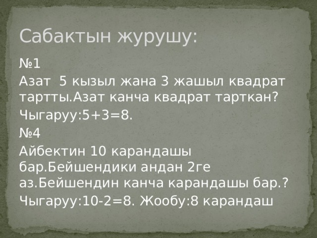 Сабактын журушу: № 1 Азат 5 кызыл жана 3 жашыл квадрат тартты.Азат канча квадрат тарткан? Чыгаруу:5+3=8. № 4 Айбектин 10 карандашы бар.Бейшендики андан 2ге аз.Бейшендин канча карандашы бар.? Чыгаруу:10-2=8. Жообу:8 карандаш 