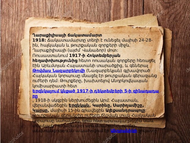 Ղարաքիլիսայի ճակատամարտ 1918:  Ճակատամարտը տեղի է ունեցել մայիսի 24-28-ին, հայկական և թուրքական զորքերի միջև՝ Ղարաքիլիսայի (այժմ՝ Վանաձոր) մոտ: Ռուսաստանում  1917-ի Հոկտեմբերյան հեղափոխությունից  հետո ոուսական զորքերը հեռացել էին Արևմտյան Հայաստանի տարածքից, և գեներալ  Թովմաս Նազարբեկովի  (Նազարբեկյան) գլխավորած Հայկական կորպուսը մնացել էր թուրքական գերազանց ուժերի դեմ: Թուրքերը, խախտելով Անդրկովկասյան կոմիսարիատի հետ  Երզնկայում կնքած 1917-ի դեկտեմբերի 5-ի զինադադարը , 1918-ի սկզբին ներխուժեցին Արմ. Հայաստան, վերանվաճեցին  Երզնկան , Կարինը, Սարիղամիշը,  Կարսը ,  մայիսի 15-ին գրավեցին  Ալեքսանդրապոլը : Թուրքական գերակշիռ ուժերի ճնշման տակ Հայկական կորպուսը նահանջեց, նրա հետ արտագաղթեցին նաև տասնյակ հազարավոր արևմտահայեր, որոնց անվտանգությունն ապահովում էր  Անդրանիկի   ջոկատը: 