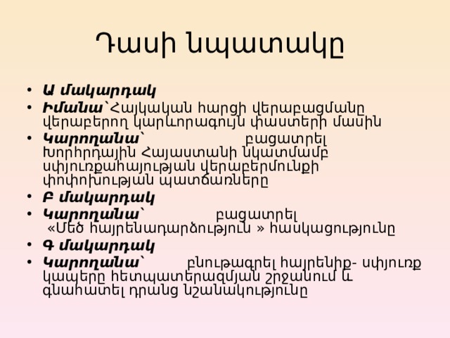 Դասի նպատակը Ա մակարդակ Իմանա` Հայկական հարցի վերաբացմանը վերաբերող կարևորագույն փաստերի մասին Կարողանա `  բացատրել Խորհրդային Հայաստանի նկատմամբ սփյուռքահայության վերաբերմունքի փոփոխության պատճառները Բ մակարդակ Կ արողանա ` բացատրել   « Մեծ հայրենադարձություն » հասկացությունը Գ մակարդակ Կ արողանա `  բնութագրել հայրենիք - սփյուռք կապերը հետպատերազմյան շրջանում և գնահատել դրանց նշանակությունը  