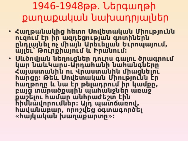 1946-1948թթ. Ներգաղթ ի   քաղաքական նախադրյալներ   Հաղթանակից հետո Սովետական Միությունն  ուզում էր իր ազդեցության գոտիներն ընդլայնել ոչ միայն Արեւելյան Եւրոպայում, այլեւ՝ Թուրքիայում և Իրանում։ Ս և ծովյան նեղուցներ դուրս գալու ծրագրում կար նա և Կարս-Արդահանի նահանգները Հայաստանին ու Վրաստանին միացնելու հարցը։ Թե և Սովետական Միությունն էր հաղթողը և նա էր թելադրում իր կամքը, բայց տարածքային պահանջներ առաջ քաշելու համար անհրաժեշտ էին հիմնավորումներ։ Այդ պատճառով, հավանաբար, որոշվեց օգտագործել «հայկական խաղաքարտը» :  