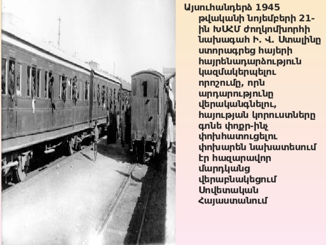 Այսուհանդերձ 1945 թվականի նոյեմբերի 21-ին ԽՍՀՄ ժողկոմխորհի նախագահ Ի. Վ. Ստալինը ստորագրեց հայերի հայրենադարձություն կազմակերպելու որոշումը, որն արդարությունը վերականգնելու, հայության կորուստները գոնե փոքր-ինչ փոխհատուցելու փոխարեն նախատեսում էր հազարավոր մարդկանց վերաբնակեցում Սովետական Հայաստանում 