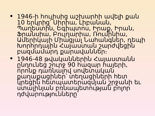 1946-ի հուլիսից աշխարհի ավելի քան 10 երկրից՝ Սիրիա, Լիբանան, Պաղեստին, Եգիպտոս, Իրաք, Իրան, Ֆրանսիա, Բուլղարիա, Ռումինիա, Ամերիկայի Միացյալ Նահանգներ, դեպի Խորհրդային Հայաստան շարժվեցին բազմամարդ քարավաններ։ 1946-4 8 թվականներին Հայաստանն ընդունեց շուրջ 9 0 հազար հայերի, որոնք դառնալով սովետական քաղաքացիներ՝ տեղացիների հետ կրեցին հետպատերազմյան շրջանի եւ ստալինյան բռնապետության բոլոր դժվարությունները՝ 