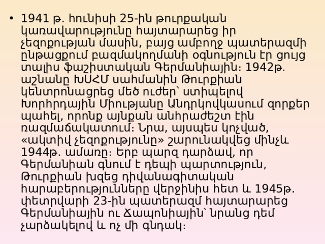 1941 թ. հունիսի 25-ին թուրքական կառավարությունը հայտարարեց իր չեզոքության մասին, բայց ամբողջ պատերազմի ընթացքում բազմակողմանի օգնություն էր ցույց տալիս ֆաշիստական Գերմանիային։ 1942թ. աշնանը ԽՍՀՄ սահմանին Թուրքիան կենտրոնացրեց մեծ ուժեր՝ ստիպելով Խորհրդային Միությանը Անդրկովկասում զորքեր պահել, որոնք այնքան անհրաժեշտ էին ռազմաճակատում։ Նրա, այսպես կոչված, «ակտիվ չեզոքությունը» շարունակվեց մինչև 1944թ. ամառը։ Երբ պարզ դարձավ, որ Գերմանիան գնում է դեպի պարտություն, Թուրքիան խզեց դիվանագիտական հարաբերությունները վերջինիս հետ և 1945թ. փետրվարի 23-ին պատերազմ հայտարարեց Գերմանիային ու Ճապոնիային՝ նրանց դեմ չարձակելով և ոչ մի գնդակ։ 