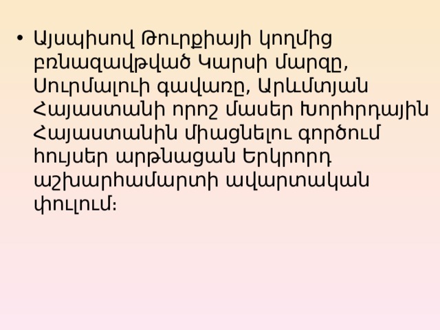 Այսպիսով Թուրքիայի կողմից բռնազավթված Կարսի մարզը, Սուրմալուի գավառը, Արևմտյան Հայաստանի որոշ մասեր Խորհրդային Հայաստանին միացնելու գործում հույսեր արթնացան Երկրորդ աշխարհամարտի ավարտական փուլում։ 