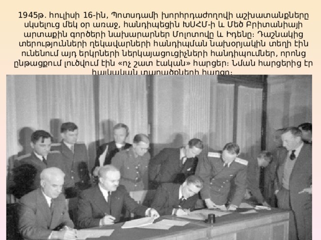 1945թ. հուլիսի 16-ին, Պոտսդամի խորհրդաժողովի աշխատանքները սկսելուց մեկ օր առաջ, հանդիպեցին ԽՍՀՄ-ի և Մեծ Բրիտանիայի արտաքին գործերի նախարարներ Մոլոտովը և Իդենը։ Դաշնակից տերությունների ղեկավարների հանդիպման նախօրյակին տեղի էին ունենում այդ երկրների ներկայացուցիչների հանդիպումներ, որոնց ընթացքում լուծվում էին «ոչ շատ էական» հարցեր։ Նման հարցերից էր հայկական տարածքների հարցը։  