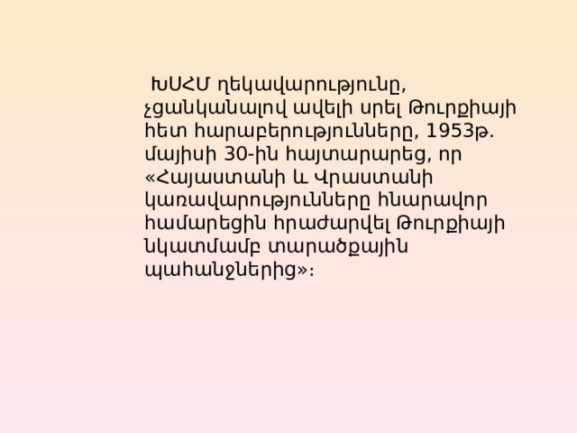   ԽՍՀՄ ղեկավարությունը, չցանկանալով ավելի սրել Թուրքիայի հետ հարաբերությունները, 1953թ. մայիսի 30-ին հայտարարեց, որ «Հայաստանի և Վրաստանի կառավարությունները հնարավոր համարեցին հրաժարվել Թուրքիայի նկատմամբ տարածքային պահանջներից»։ 