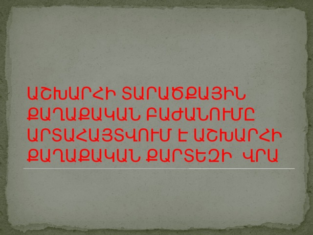 ԱՇԽԱՐՀԻ ՏԱՐԱԾՔԱՅԻՆ ՔԱՂԱՔԱԿԱՆ ԲԱԺԱՆՈՒՄԸ ԱՐՏԱՀԱՅՏՎՈՒՄ Է ԱՇԽԱՐՀԻ ՔԱՂԱՔԱԿԱՆ ՔԱՐՏԵԶԻ ՎՐԱ 
