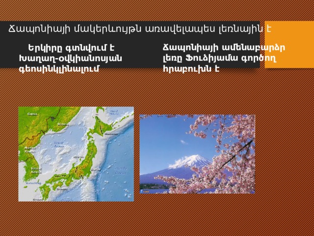 Ճապոնիայի մակերևույթն առավելապես լեռնային է    Երկիրը գտնվում է Խաղաղ-օվկիանոսյան գեոսինկլինալում Ճապոնիայի ամենաբարձր լեռը Ֆուձիյամա գործող հրաբուխն է 