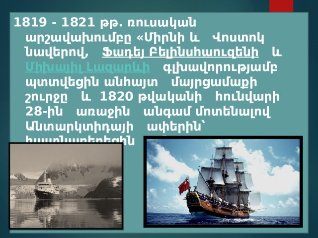 1819 - 1821 թթ. ռուսական արշավախումբը «Միրնի և Վոստոկ նավերով,  Ֆադեյ Բելինսհաուզենի   և  Միխայիլ Լազարևի   գլխավորությամբ պտտվեցին անհայտ մայրցամաքի շուրջը և 1820 թվականի հունվարի 28-ին առաջին անգամ մոտենալով Անտարկտիդայի ափերին՝ հայտնաբերեցին այն։ 