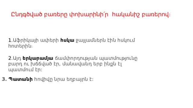 Ընդգծված բառերը փոխարինի՛ր հականիշ բառերով : 1 .Աֆրիկայի ափերի  հսկա  ջայլամներն էին հսկում հոտերին : 2 .Այդ  երկարամյա  ճամփորդության պատմությունը բարդ ու խճճված էր, մանավանդ երբ ինքն էլ պատմում էր: 3. Պատանի   հովիվը նրա եղբայրն է: 