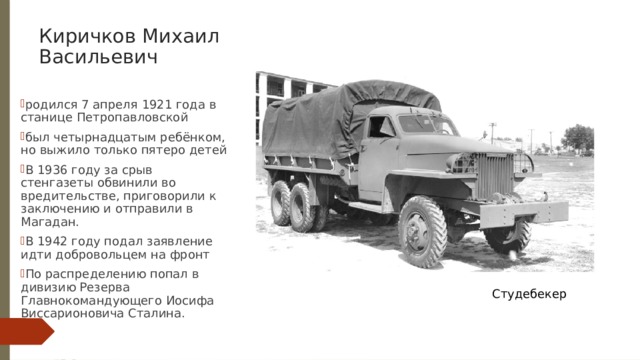 Киричков Михаил Васильевич родился 7 апреля 1921 года в станице Петропавловской был четырнадцатым ребёнком, но выжило только пятеро детей В 1936 году за срыв стенгазеты обвинили во вредительстве, приговорили к заключению и отправили в Магадан. В 1942 году подал заявление идти добровольцем на фронт По распределению попал в дивизию Резерва Главнокомандующего Иосифа Виссарионовича Сталина. Студебекер 