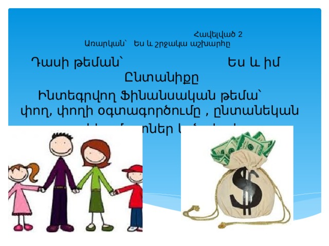     Հավելված 2  Առարկան՝ Ես և շրջակա աշխարհը Դասի թեման՝ Ես և իմ Ընտանիքը  Ինտեգրվող Ֆինանսական թեմա՝ փող, փողի օգտագործումը , ընտանեկան  եկամուտներ և ծախսեր 