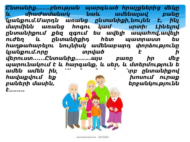 Ընտանիք.......բնության  պարգևած հրաշքներից մեկը և միաժամանակ  նաև ամենալավ բանը կյանքում.Մարդն առանց ընտանիքի,նույնն է, ինչ մարմինն առանց հոգու կամ   սրտի: Լինելով ընտանիքում քեզ զգում ես ավելի ապահով,ավելի ուժեղ և ընտանիքիդ հետ պատրաստ ես հաղթահարելու նույնիսկ ամենաբարդ փորձությունը կյանքում.որը տրված է ի վերուստ......Ընտանիք........այս բառը իր մեջ պարունակում է և հարգանք, և սեր, և մտերմություն ե ամեն ամեն ինչ...Միայն այն բանը երբ ընտանիքով հավաքվում եք սեղանի շուրջը և խոսում ուրաք բաների մասին, դա կյանքի ամենամեծ երջանկությունն է........ 