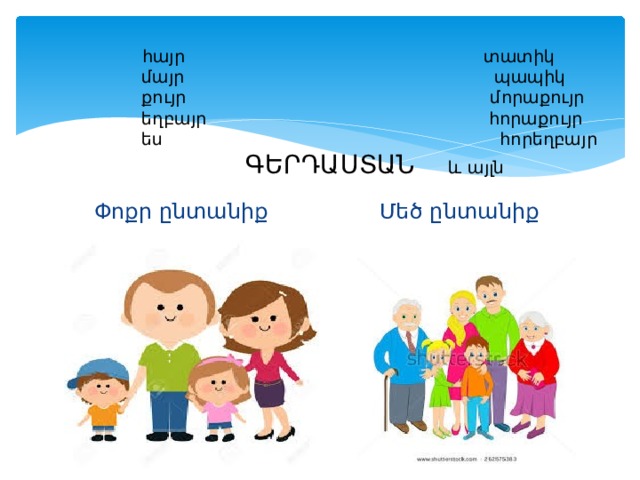  հայր տատիկ  մայր պապիկ  քույր մորաքույր  եղբայր հորաքույր  ես հորեղբայր   ԳԵՐԴԱՍՏԱՆ և այլն Փոքր ընտանիք Մեծ ընտանիք 