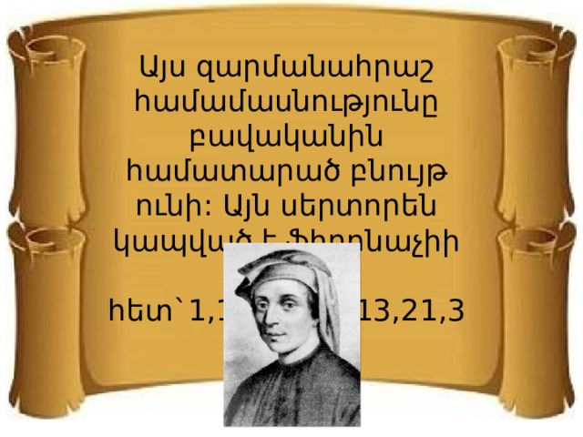 Այս զարմանահրաշ համամասնությունը բավականին համատարած բնույթ ունի: Այն սերտորեն կապված է ֆիբոնաչիի թվի հետ`1,1,2,3,5,8,13,21,34,… 