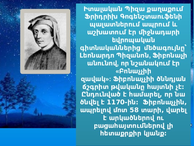 Իտալական Պիզա քաղաքում Ֆրիդրիխ Գոգենշտաուֆենի պալատներում ապրում և աշխատում էր միջնադարի եվրոպական գիտնականներից   մեծագույնը՝ Լեոնարդո Պիզանոն, Ֆիբոնաչի անունով, որ նշանակում էր «Բոնաչչիի զավակ»:  Ֆիբոնաչչիի ծննդյան ճշգրիտ թվականը հայտնի չէ: Ընդունված է համարել, որ նա ծնվել է 1170-ին:  Ֆիբոնաչչին, ապրելով մոտ 58 տարի, վարել է արկածներով ու բացահայտումներով լի հետաքրքիր կյանք:  