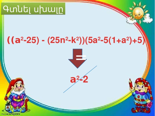 Գտնել սխալը ((a 2 -25) - (25n 2 -k 2 ))(5a 2 -5(1+a 2 )+5) = a 2 -2 