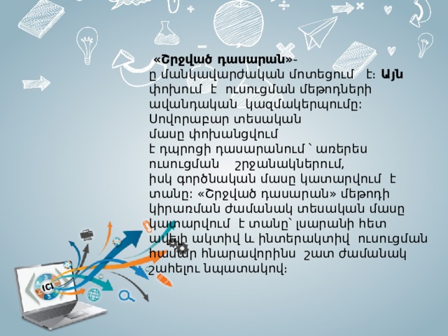    «Շրջված դասարան» -ը մանկավարժական մոտեցում է։ Այն փոխում  է   ուսուցման մեթոդների ավանդական  կազմակերպումը:  Սովորաբար տեսական մասը փոխանցվում է դպրոցի դասարանում ՝ առերես ուսուցման շրջանակներում,  իսկ գործնական մասը կատարվում  է տանը: «Շրջված դասարան» մեթոդի կիրառման ժամանակ տեսական մասը կատարվում է տանը՝ լսարանի հետ ավելի ակտիվ և ինտերակտիվ  ուսուցման համար հնարավորինս շատ ժամանակ շահելու նպատակով։ 