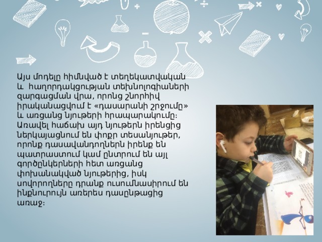 Այս մոդելը հիմնված է տեղեկատվական և հաղորդակցության տեխնոլոգիաների զարգացման վրա, որոնց շնորհիվ իրականացվում է «դասարանի շրջումը» և առցանց նյութերի հրապարակումը։ Առավել հաճախ այդ նյութերն իրենցից ներկայացնում են փոքր տեսանյութեր, որոնք դասավանդողներն իրենք են պատրաստում կամ ընտրում են այլ գործընկերների հետ առցանց փոխանակված նյութերից, իսկ սովորողները դրանք ուսումնասիրում են ինքնուրույն առերես դասընթացից առաջ։  