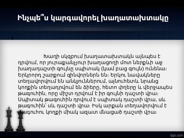   Ինչպե՞ս կարգավորել խաղատախտակը                                                                                                                                                                                              Խաղի սկզբում խաղատախտակն այնպես է դրվում, որ յուրաքանչյուր խաղացողի մոտ ներքևի աջ խաղադաշտի գույնը սպիտակ (կամ բաց գույն) ունենա։ Երկրորդ շարքում զինվորներն են։ Երկու նավակները տեղավորվում են անկյուններում, այնուհետև նրանց կողքին տեղադրվում են ձիերը, հետո փղերը և վերջապես թագուհին, որը միշտ դրվում է իր գույնի դաշտի վրա։  Սպիտակ թագուհին դրվում է սպիտակ դաշտի վրա, սև թագուհին՝ սև դաշտի վրա։ Իսկ արքան տեղավորվում է թագուհու կողքի միակ ազատ մնացած դաշտի վրա։  