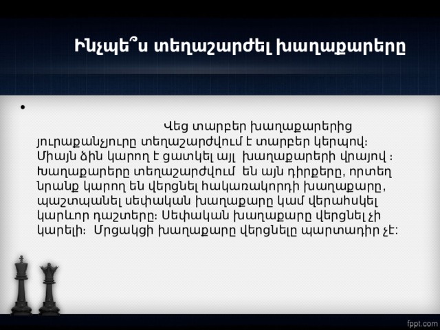        Ինչպե՞ս տեղաշարժել խաղաքարերը  Վեց տարբեր խաղաքարերից յուրաքանչյուրը տեղաշարժվում է տարբեր կերպով։ Միայն ձին կարող է ցատկել այլ  խաղաքարերի վրայով ։ Խաղաքարերը տեղաշարժվում են այն դիրքերը, որտեղ նրանք կարող են վերցնել հակառակորդի խաղաքարը, պաշտպանել սեփական խաղաքարը կամ վերահսկել կարևոր դաշտերը։ Սեփական խաղաքարը վերցնել չի կարելի։ Մրցակցի խաղաքարը վերցնելը պարտադիր չէ:  