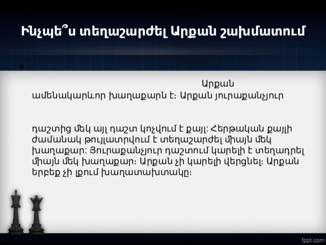 Ինչպե՞ս տեղաշարժել Արքան շախմատում  Արքան ամենակարևոր խաղաքարն է։ Արքան յուրաքանչյուր քայլի ժամանակ կարող է տեղաշարժվել ﬔկ դաշտ` բոլոր  ուղղությու ններով։ Խաղաքարի տեղափոխումը ﬔկ դաշտից ﬔկ այլ դաշտ կոչվում է քայլ: Հերթական քայլի ժամանակ թույլատրվում է տեղաշարժել ﬕայն ﬔկ խաղաքար: Յուրաքանչյուր դաշտում կարելի է տեղադրել ﬕայն ﬔկ խաղաքար։ Արքան չի կարելի վերցնել։ Արքան երբեք չի լքում խաղատախտակը։  