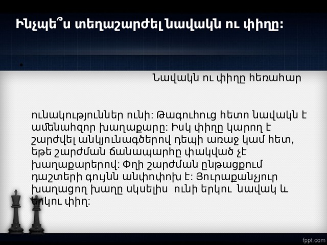 Ինչպե՞ս տեղաշարժել նավակն ու փիղը։    Նավակն ու փիղը հեռահար խաղաքարեր են։ Նավակը հորիզոնականների և  ուղղաձիգների ուղղությամբ շարժվելու հզոր  ունակություններ ունի: Թագուհուց հետո նավակն է աﬔնահզոր խաղաքարը: Իսկ փիղը կարող է շարժվել անկյունագծերով դեպի առաջ կամ հետ, եթե շարժման ճանապարհը փակված չէ խաղաքարերով: Փղի շարժման ընթացքում դաշտերի գույնն անփոփոխ է: Յուրաքանչյուր խաղացող խաղը սկսելիս ունի երկու նավակ և երկու փիղ:  