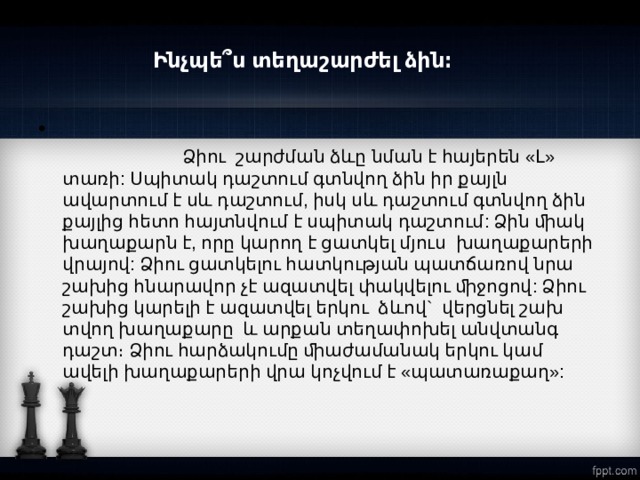 Ինչպե՞ս տեղաշարժել ձին։    Ձիու շարժման ձևը նման է հայերեն «Լ» տառի: Սպիտակ դաշտում գտնվող ձին իր քայլն ավարտում է սև դաշտում, իսկ սև դաշտում գտնվող ձին քայլից հետո հայտնվում է սպիտակ դաշտում: Ձին ﬕակ խաղաքարն է, որը կարող է ցատկել մյուս խաղաքարերի վրայով: Ձիու ցատկելու հատկության պատճառով նրա շախից հնարավոր չէ ազատվել փակվելու ﬕջոցով: Ձիու շախից կարելի է ազատվել երկու ձևով` վերցնել շախ տվող խաղաքարը և արքան տեղափոխել անվտանգ դաշտ։ Ձիու հարձակումը ﬕաժամանակ երկու կամ ավելի խաղաքարերի վրա կոչվում է «պատառաքաղ»:  